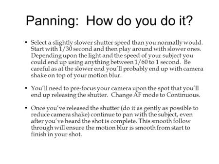 Panning: How do you do it? Select a slightly slower shutter speed than you normally would. Start with 1/30 second and then play around with slower ones.