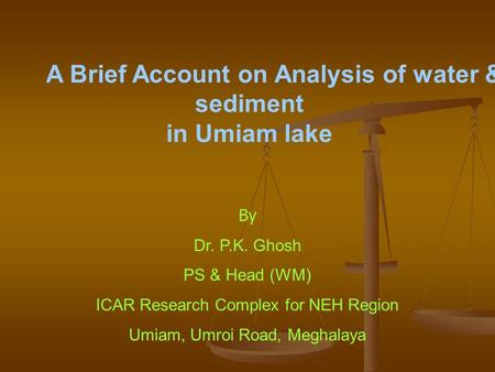 By Dr. P.K. Ghosh PS & Head (WM) ICAR Research Complex for NEH Region Umiam, Umroi Road, Meghalaya A Brief Account on Analysis of water & sediment in Umiam.