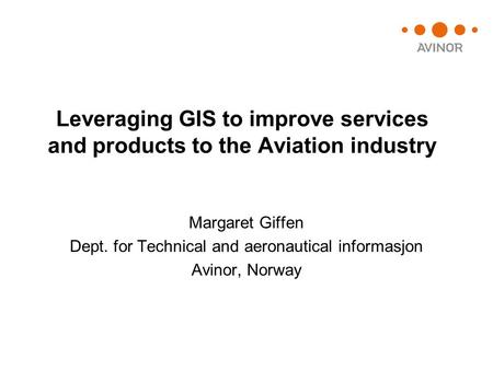 Leveraging GIS to improve services and products to the Aviation industry Margaret Giffen Dept. for Technical and aeronautical informasjon Avinor, Norway.