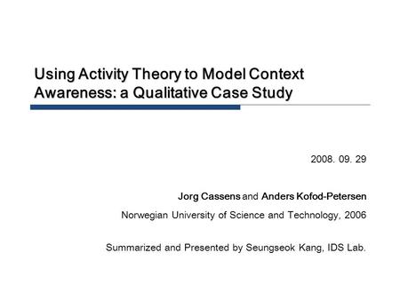 Using Activity Theory to Model Context Awareness: a Qualitative Case Study 2008. 09. 29 Jorg Cassens and Anders Kofod-Petersen Norwegian University of.