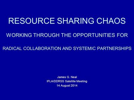 RESOURCE SHARING CHAOS WORKING THROUGH THE OPPORTUNITIES FOR RADICAL COLLABORATION AND SYSTEMIC PARTNERSHIPS James G. Neal IFLA/DDRSS Satellite Meeting.