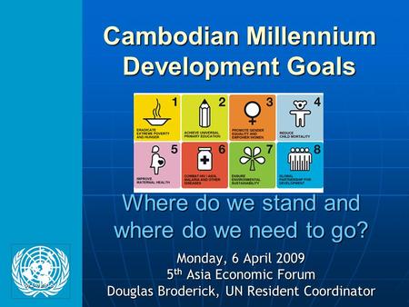 Where do we stand and where do we need to go? Monday, 6 April 2009 5 th Asia Economic Forum Douglas Broderick, UN Resident Coordinator Cambodian Millennium.