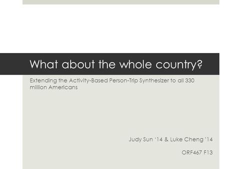 What about the whole country? Extending the Activity-Based Person-Trip Synthesizer to all 330 million Americans Judy Sun ‘14 & Luke Cheng ’14 ORF467 F13.