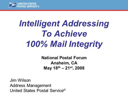 Intelligent Addressing To Achieve 100% Mail Integrity National Postal Forum Anaheim, CA May 18 th – 21 st, 2008 Jim Wilson Address Management United States.