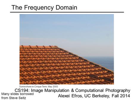 The Frequency Domain Somewhere in Cinque Terre, May 2005 Many slides borrowed from Steve Seitz CS194: Image Manipulation & Computational Photography Alexei.