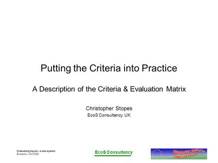 EcoS Consultancy Evaluating Inputs - a new system Brussels - Oct 2005 Putting the Criteria into Practice A Description of the Criteria & Evaluation Matrix.