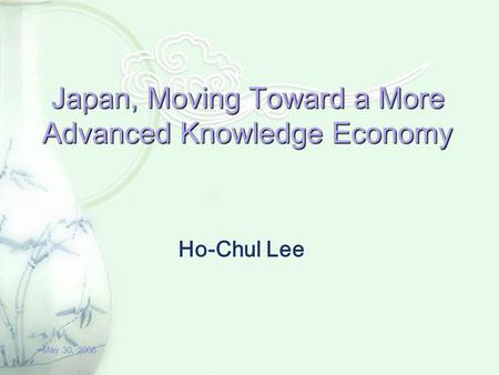 May 30, 2006 Japan, Moving Toward a More Advanced Knowledge Economy Ho-Chul Lee.