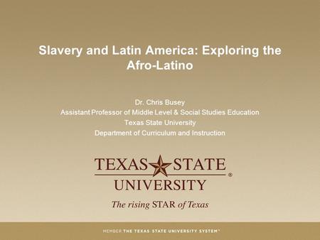 Slavery and Latin America: Exploring the Afro-Latino Dr. Chris Busey Assistant Professor of Middle Level & Social Studies Education Texas State University.