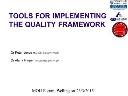 TOOLS FOR IMPLEMENTING THE QUALITY FRAMEWORK Dr Peter Jones MSc EBHC (Oxon) FACEM Dr Alana Harper PG Cert Med Sci FACEM MOH Forum, Wellington 23/3/2015.