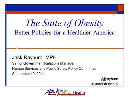 The State of Obesity Better Policies for a Healthier America Jack Rayburn, MPH Senior Government Relations Manager Human Services and Public Safety Policy.