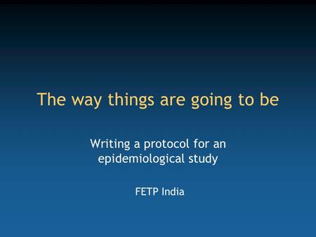 The way things are going to be Writing a protocol for an epidemiological study FETP India.