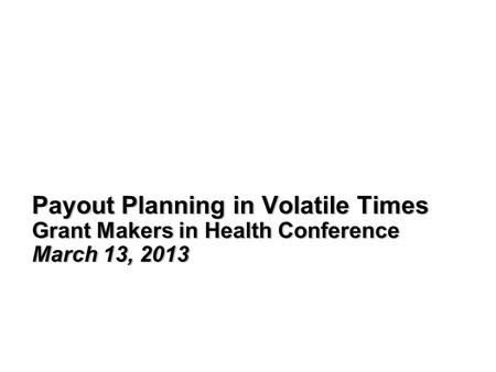 Payout Planning in Volatile Times Grant Makers in Health Conference March 13, 2013.