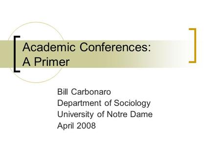 Academic Conferences: A Primer Bill Carbonaro Department of Sociology University of Notre Dame April 2008.