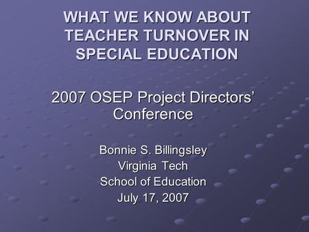 WHAT WE KNOW ABOUT TEACHER TURNOVER IN SPECIAL EDUCATION 2007 OSEP Project Directors’ Conference Bonnie S. Billingsley Virginia Tech School of Education.