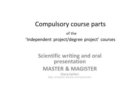 Compulsory course parts of the ’Independent project/degree project’ courses Scientific writing and oral presentation MASTER & MAGISTER Maria Kahlert Dept.