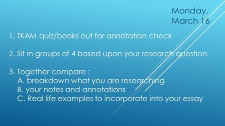 1. TKAM quiz/books out for annotation check 2. Sit in groups of 4 based upon your research question. 3. Together compare : A. breakdown what you are researching.