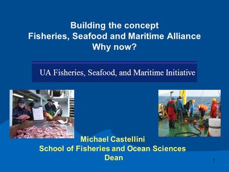 Building the concept Fisheries, Seafood and Maritime Alliance Why now? Michael Castellini School of Fisheries and Ocean Sciences Dean 1.