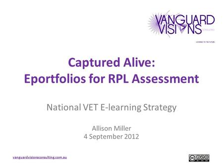 Vanguardvisionsconsulting.com.au Captured Alive: Eportfolios for RPL Assessment National VET E-learning Strategy Allison Miller 4 September 2012.