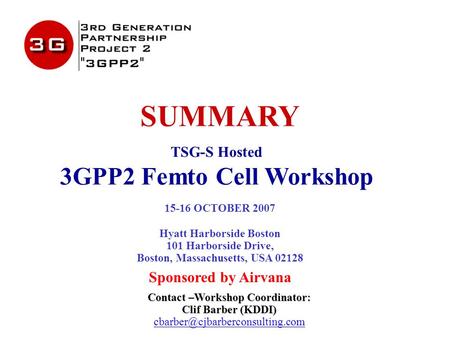 SUMMARY TSG-S Hosted 3GPP2 Femto Cell Workshop 15-16 OCTOBER 2007 Hyatt Harborside Boston 101 Harborside Drive, Boston, Massachusetts, USA 02128 Sponsored.