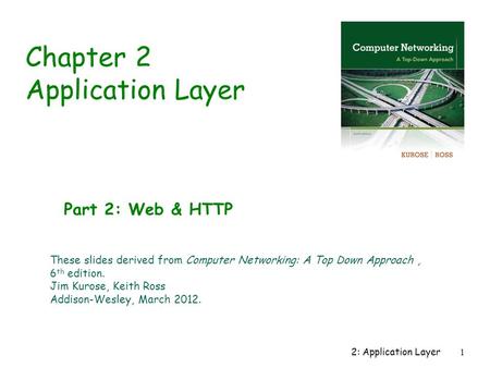 2: Application Layer1 Chapter 2 Application Layer Part 2: Web & HTTP These slides derived from Computer Networking: A Top Down Approach, 6 th edition.