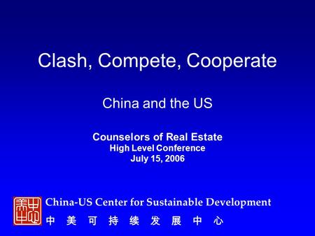 China-US Center for Sustainable Development 中 美 可 持 续 发 展 中 心 Clash, Compete, Cooperate China and the US Counselors of Real Estate High Level Conference.