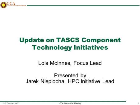 CCA Forum Fall Meeting1 11-12 October 20071 CCA Common Component Architecture Update on TASCS Component Technology Initiatives Lois McInnes, Focus Lead.