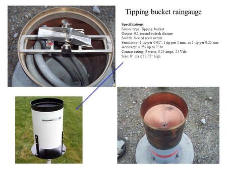 Tipping bucket raingauge Specifications Sensor type: Tipping bucket Output: 0.1 second switch closure Switch: Sealed reed switch Sensitivity: 1 tip per.