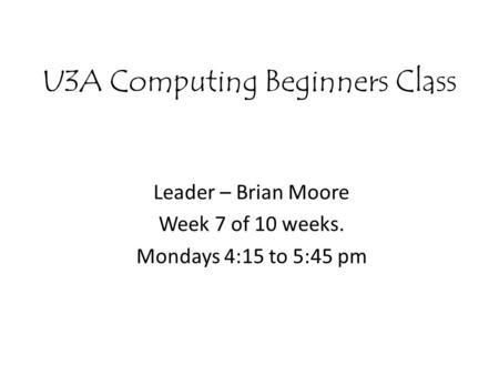 U3A Computing Beginners Class Leader – Brian Moore Week 7 of 10 weeks. Mondays 4:15 to 5:45 pm.