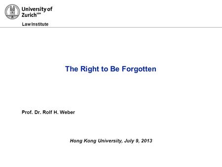 Law Institute Prof. Dr. Rolf H. Weber Hong Kong University, July 9, 2013 The Right to Be Forgotten.