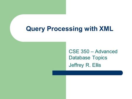 Query Processing with XML CSE 350 – Advanced Database Topics Jeffrey R. Ellis.