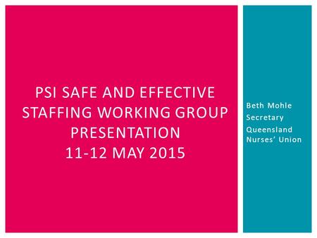 Beth Mohle Secretary Queensland Nurses’ Union PSI SAFE AND EFFECTIVE STAFFING WORKING GROUP PRESENTATION 11-12 MAY 2015.