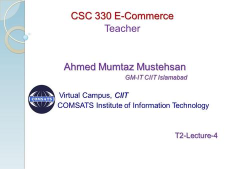 CSC 330 E-Commerce Teacher Ahmed Mumtaz Mustehsan Ahmed Mumtaz Mustehsan GM-IT CIIT Islamabad GM-IT CIIT Islamabad CIIT Virtual Campus, CIIT COMSATS Institute.