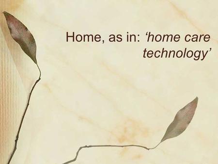 Home, as in: ‘home care technology’. Home: an ambiguous ideal? Homes in technology Negotiating a home for technology Hiding, showing, rebuilding Telecare.