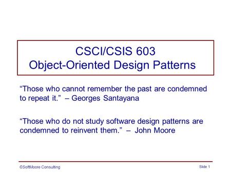 CSCI/CSIS 603 Object-Oriented Design Patterns “Those who cannot remember the past are condemned to repeat it.” – Georges Santayana “Those who do not study.