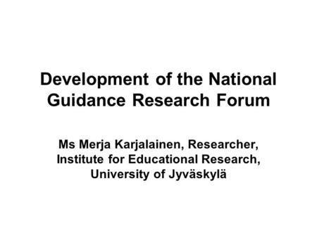 Development of the National Guidance Research Forum Ms Merja Karjalainen, Researcher, Institute for Educational Research, University of Jyväskylä.