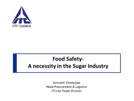 Food Safety- A necessity in the Sugar Industry Somnath Chatterjee Head-Procurement & Logistics ITC Ltd, Foods Division.