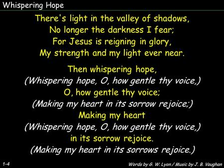 Whispering Hope 1-4 There's light in the valley of shadows, No longer the darkness I fear; For Jesus is reigning in glory, My strength and my light ever.