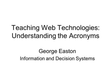 Teaching Web Technologies: Understanding the Acronyms George Easton Information and Decision Systems.