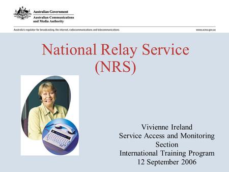 National Relay Service (NRS) Vivienne Ireland Service Access and Monitoring Section International Training Program 12 September 2006.