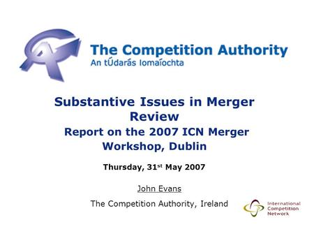 Substantive Issues in Merger Review Report on the 2007 ICN Merger Workshop, Dublin Thursday, 31 st May 2007 John Evans The Competition Authority, Ireland.