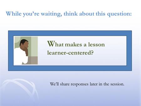 While you’re waiting, think about this question: We’ll share responses later in the session. W hat makes a lesson learner-centered?