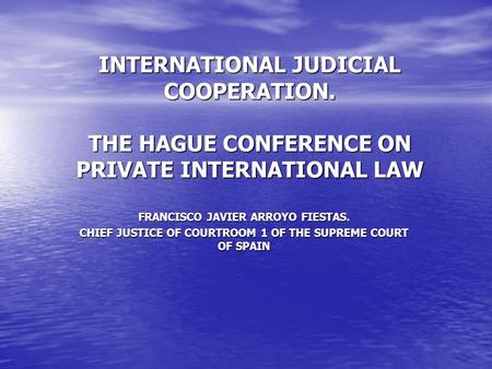 INTERNATIONAL JUDICIAL COOPERATION. THE HAGUE CONFERENCE ON PRIVATE INTERNATIONAL LAW FRANCISCO JAVIER ARROYO FIESTAS. CHIEF JUSTICE OF COURTROOM 1 OF.