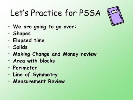 Let’s Practice for PSSA We are going to go over: Shapes Elapsed time Solids Making Change and Money review Area with blocks Perimeter Line of Symmetry.