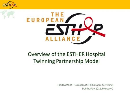 Overview of the ESTHER Hospital Twinning Partnership Model Farid LAMARA – European ESTHER Alliance Secretariat Dublin, IFGH 2012, February 2.