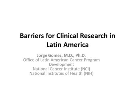 Barriers for Clinical Research in Latin America Jorge Gomez, M.D., Ph.D. Office of Latin American Cancer Program Development National Cancer Institute.