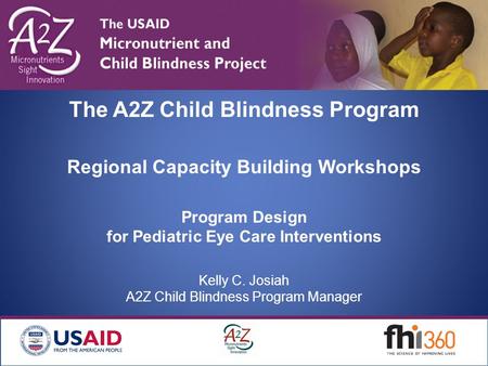 The A2Z Child Blindness Program Regional Capacity Building Workshops Program Design for Pediatric Eye Care Interventions Kelly C. Josiah A2Z Child Blindness.