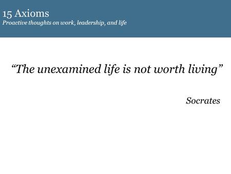 15 Axioms Proactive thoughts on work, leadership, and life “The unexamined life is not worth living” Socrates.