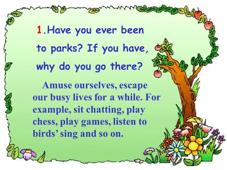 1.Have you ever been to parks? If you have, why do you go there? Amuse ourselves, escape our busy lives for a while. For example, sit chatting, play chess,