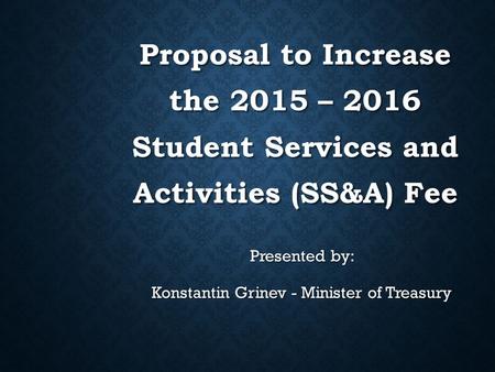 Proposal to Increase the 2015 – 2016 Student Services and Activities (SS&A) Fee Presented by: Konstantin Grinev - Minister of Treasury.