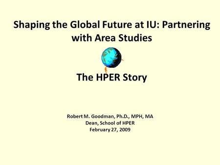 Shaping the Global Future at IU: Partnering with Area Studies The HPER Story Robert M. Goodman, Ph.D., MPH, MA Dean, School of HPER February 27, 2009.